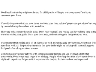 You'll realize that they might not be too far off if you're willing to work on yourself and try to
overcome your fears.
It's really important that you slow down and take your time. A lot of people can get a lot of anxiety
by overwhelming themselves with to do lists.
There are only so many hours in a day. Don't rush yourself, and realize you have all the time in the
world to realize your goals. Go at your own pace, and start doing the things that you love.
It's important that people get a lot of exercise as well. By taking care of your body, your brain will
benefit as well. All the positive chemicals that your brain might be lacking will start making you
feel good after a long workout session.
Combine cardiovascular activity with some resistance training and you will feel a lot better
emotionally.You always need to get a lot of sleep. People who sleep less than six or seven hours a
night will experience fatigue which may cause the body to feel stressed out and depressed.
 