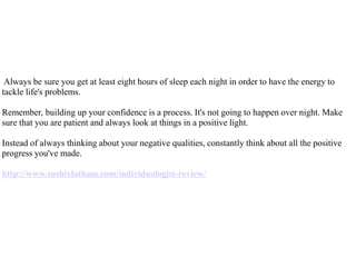 Always be sure you get at least eight hours of sleep each night in order to have the energy to
tackle life's problems.
Remember, building up your confidence is a process. It's not going to happen over night. Make
sure that you are patient and always look at things in a positive light.
Instead of always thinking about your negative qualities, constantly think about all the positive
progress you've made.
http://www.sushixlatham.com/individualogist-review/
 