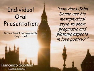 “How does John Donne use his metaphysical style to show pragmatic and platonic aspects in love poetry? ” Individual Oral Presentation International Baccalaureate English A1 Francesco Sciortino Dallam School 
