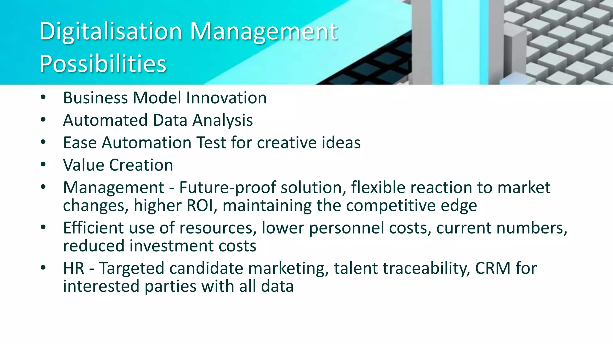 Digitalisation Management
Possibilities
• Business Model Innovation
• Automated Data Analysis
• Ease Automation Test for creative ideas
• Value Creation
• Management - Future-proof solution, flexible reaction to market
changes, higher ROI, maintaining the competitive edge
• Efficient use of resources, lower personnel costs, current numbers,
reduced investment costs
• HR - Targeted candidate marketing, talent traceability, CRM for
interested parties with all data
 