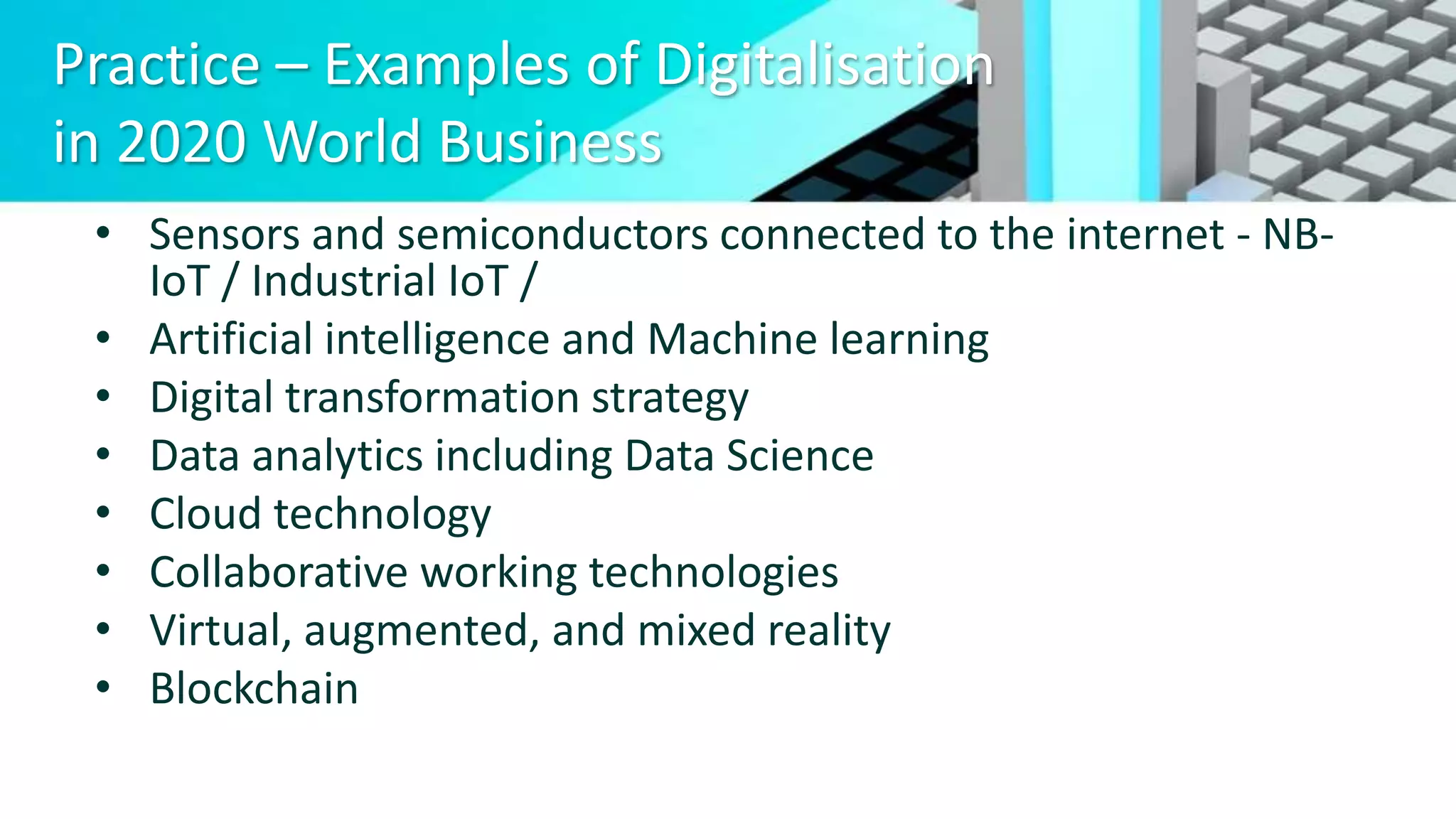 Practice – Examples of Digitalisation
in 2020 World Business
• Sensors and semiconductors connected to the internet - NB-
IoT / Industrial IoT /
• Artificial intelligence and Machine learning
• Digital transformation strategy
• Data analytics including Data Science
• Cloud technology
• Collaborative working technologies
• Virtual, augmented, and mixed reality
• Blockchain
 