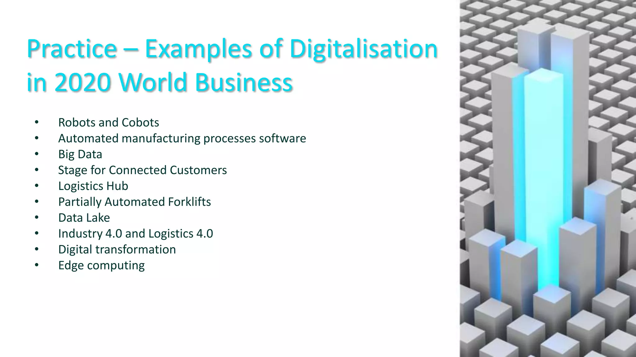 Practice – Examples of Digitalisation
in 2020 World Business
• Robots and Cobots
• Automated manufacturing processes software
• Big Data
• Stage for Connected Customers
• Logistics Hub
• Partially Automated Forklifts
• Data Lake
• Industry 4.0 and Logistics 4.0
• Digital transformation
• Edge computing
 