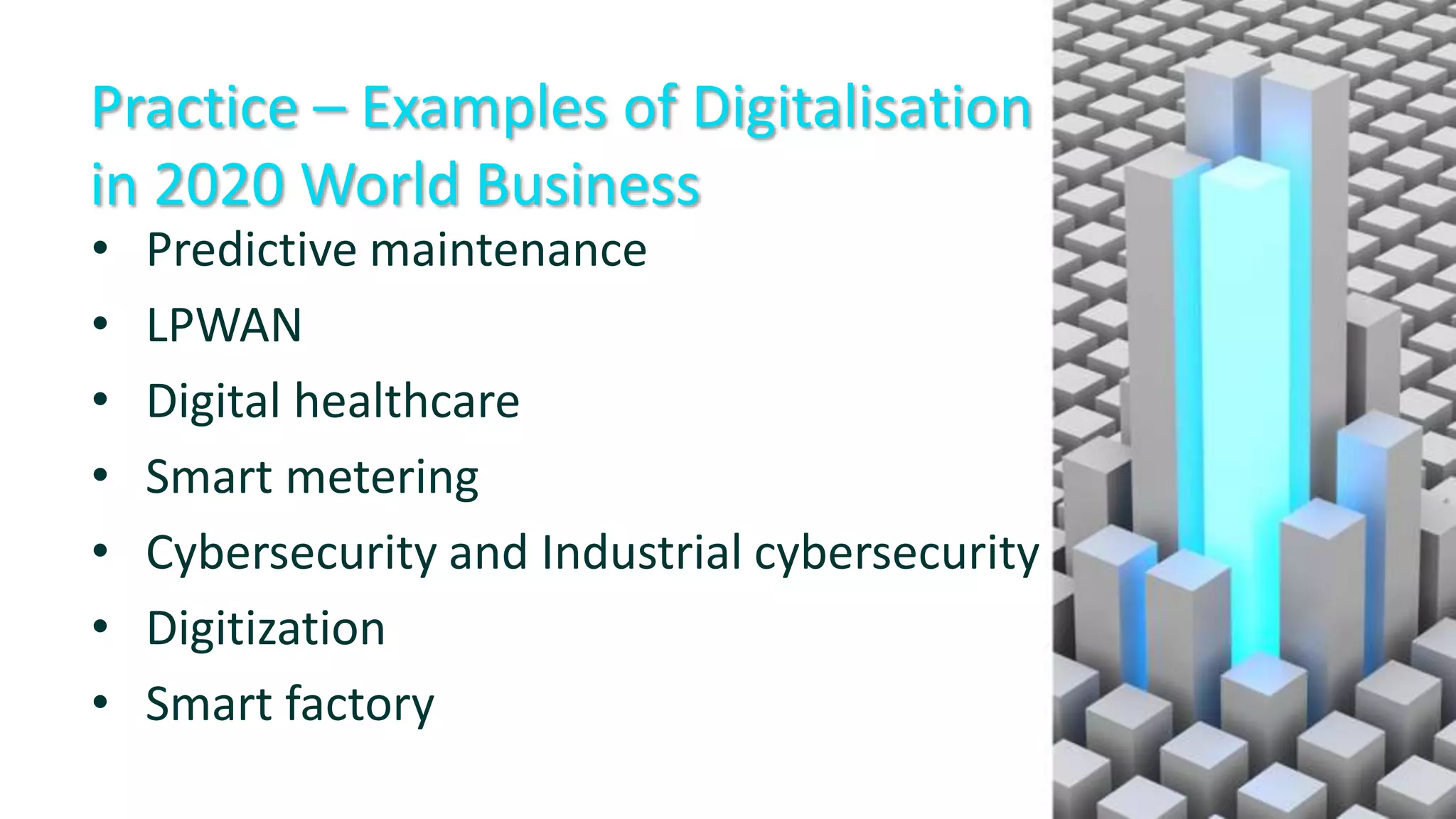 Practice – Examples of Digitalisation
in 2020 World Business
• Predictive maintenance
• LPWAN
• Digital healthcare
• Smart metering
• Cybersecurity and Industrial cybersecurity
• Digitization
• Smart factory
 