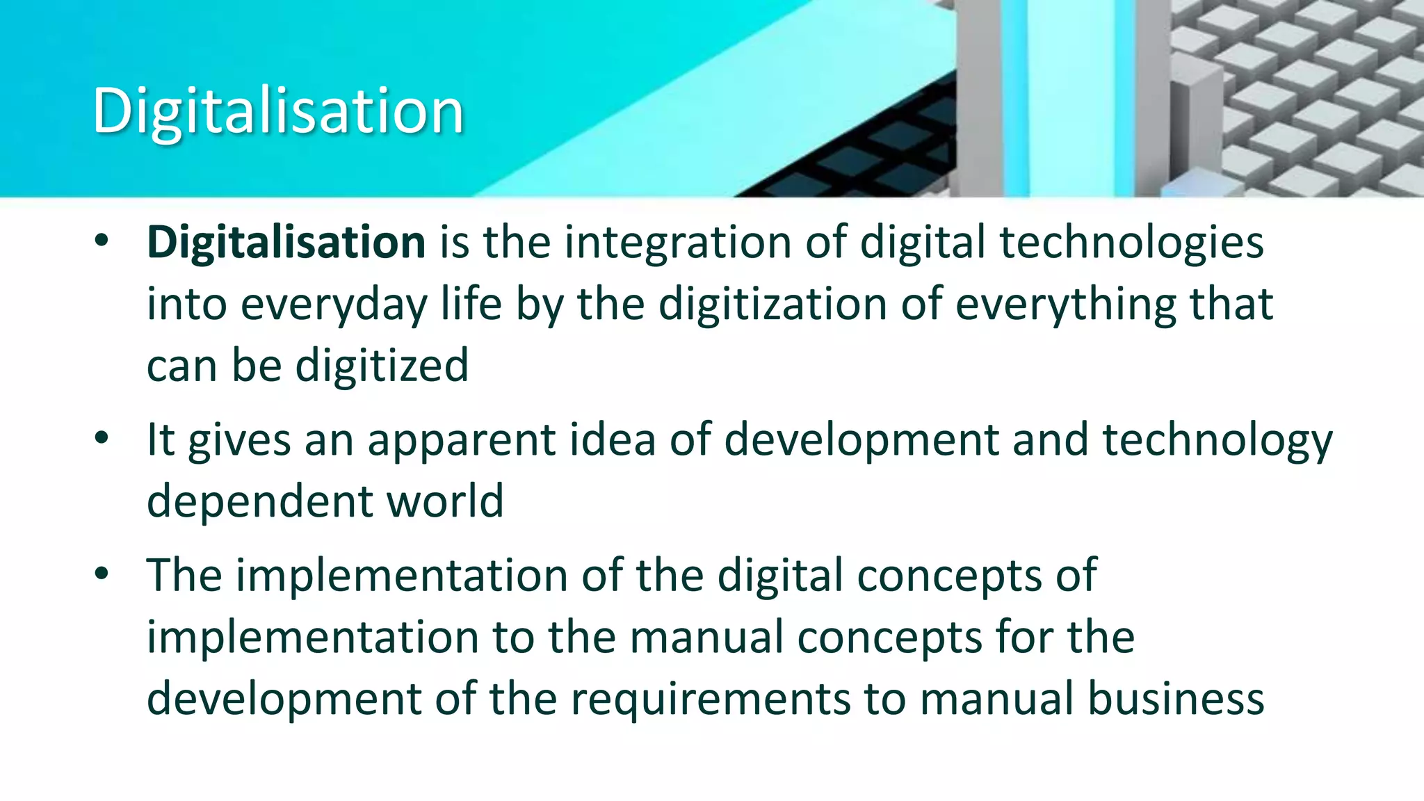Digitalisation
• Digitalisation is the integration of digital technologies
into everyday life by the digitization of everything that
can be digitized
• It gives an apparent idea of development and technology
dependent world
• The implementation of the digital concepts of
implementation to the manual concepts for the
development of the requirements to manual business
 