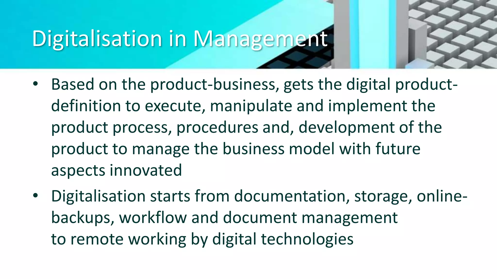 Digitalisation in Management
• Based on the product-business, gets the digital product-
definition to execute, manipulate and implement the
product process, procedures and, development of the
product to manage the business model with future
aspects innovated
• Digitalisation starts from documentation, storage, online-
backups, workflow and document management
to remote working by digital technologies
 