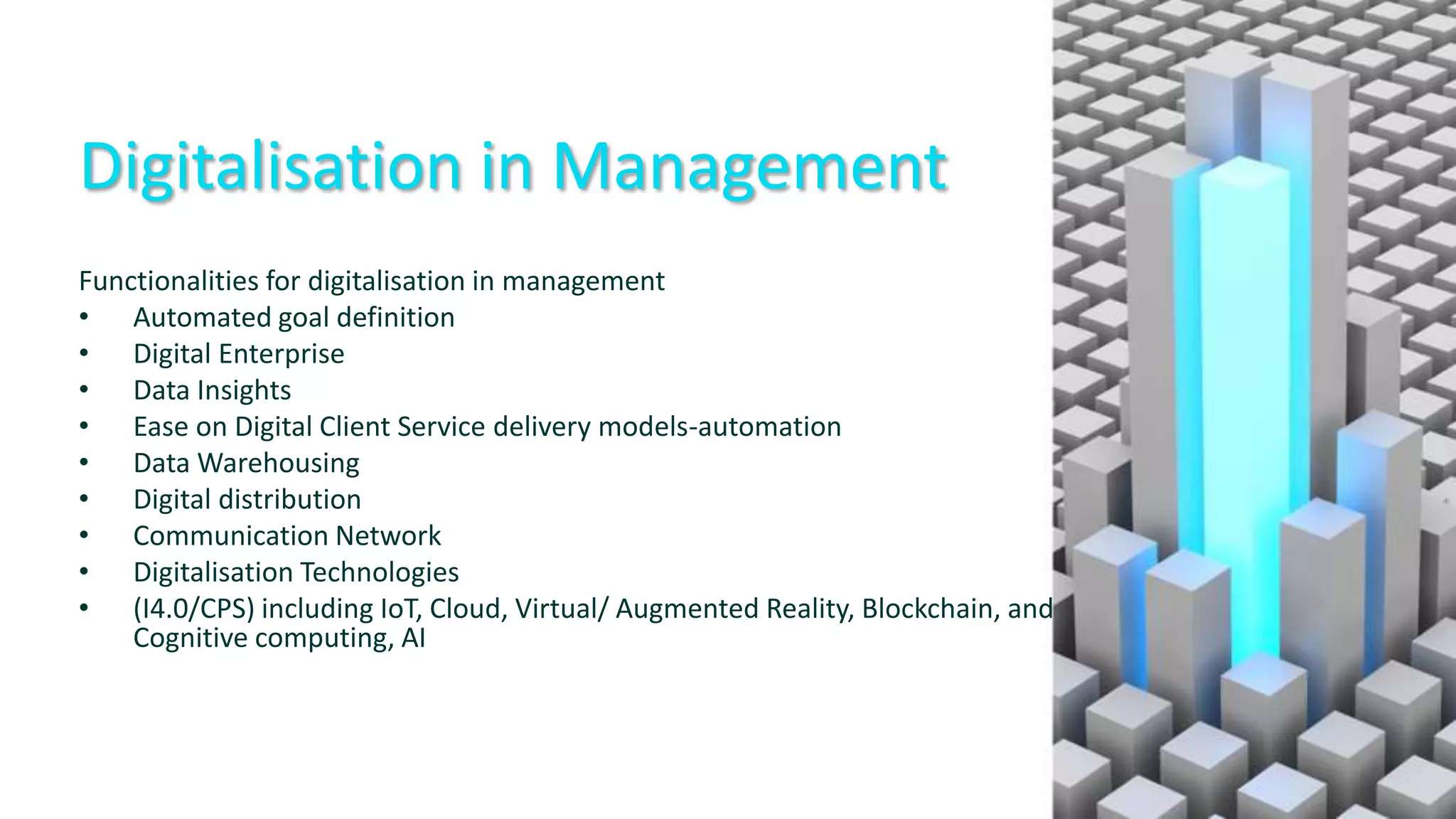 Digitalisation in Management
Functionalities for digitalisation in management
• Automated goal definition
• Digital Enterprise
• Data Insights
• Ease on Digital Client Service delivery models-automation
• Data Warehousing
• Digital distribution
• Communication Network
• Digitalisation Technologies
• (I4.0/CPS) including IoT, Cloud, Virtual/ Augmented Reality, Blockchain, and
Cognitive computing, AI
 