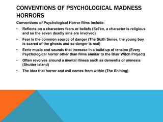 CONVENTIONS OF PSYCHOLOGICAL MADNESS
HORRORS
Conventions of Psychological Horror films include:
• Reflects on a characters fears or beliefs (Se7en, a character is religious
and so the seven deadly sins are involved)
• Fear is the common source of danger (The Sixth Sense, the young boy
is scared of the ghosts and so danger is real)
• Eerie music and sounds that increase in a build up of tension (Every
Psychological horror other than films similar to the Blair Witch Project)
• Often revolves around a mental illness such as dementia or amnesia
(Shutter island)
• The idea that horror and evil comes from within (The Shining)
 
