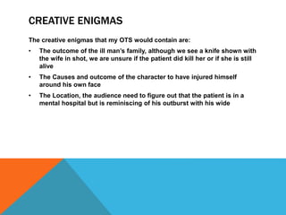 CREATIVE ENIGMAS
The creative enigmas that my OTS would contain are:
• The outcome of the ill man’s family, although we see a knife shown with
the wife in shot, we are unsure if the patient did kill her or if she is still
alive
• The Causes and outcome of the character to have injured himself
around his own face
• The Location, the audience need to figure out that the patient is in a
mental hospital but is reminiscing of his outburst with his wide
 