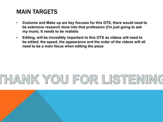 MAIN TARGETS
• Costume and Make up are key focuses for this OTS, there would need to
be extensive research done into that profession (I'm just going to ask
my mum). It needs to be realistic
• Editing, will be incredibly important to this OTS as videos will need to
be edited, the speed, the appearance and the order of the videos will all
need to be a main focus when editing the piece
 