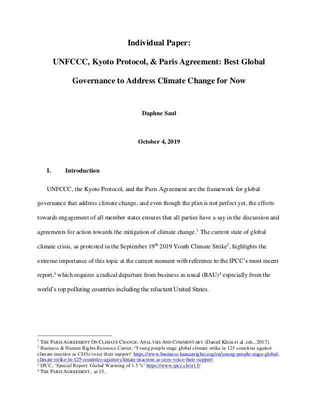 Individual Paper:
UNFCCC, Kyoto Protocol, & Paris Agreement: Best Global
Governance to Address Climate Change for Now
Daphne Saul
October 4, 2019
I. Introduction
UNFCCC, the Kyoto Protocol, and the Paris Agreement are the framework for global
governance that address climate change, and even though the plan is not perfect yet, the efforts
towards engagement of all member states ensures that all parties have a say in the discussion and
agreements for action towards the mitigation of climate change.1
The current state of global
climate crisis, as protested in the September 19th
2019 Youth Climate Strike2
, highlights the
extreme importance of this topic at the current moment with reference to the IPCC’s most recent
report,3
which requires a radical departure from business as usual (BAU)4
especially from the
world’s top polluting countries including the reluctant United States.
1
THE PARIS AGREEMENT ON CLIMATE CHANGE: ANALYSIS AND COMMENTARY (Daniel Klein et al. eds., 2017).
2
Business & Human Rights Resource Center, ‘Young people stage global climate strike in 125 countries against
climate inaction as CEOs voice their support’ https://www.business-humanrights.org/en/young-people-stage-global-
climate-strike-in-125-countries-against-climate-inaction-as-ceos-voice-their-support
3
IPCC, ‘Special Report: Global Warming of 1.5 ºc’ https://www.ipcc.ch/sr15/
4
THE PARIS AGREEMENT, at 13.
 