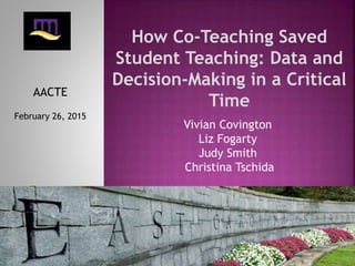 How Co-Teaching Saved
Student Teaching: Data and
Decision-Making in a Critical
Time
AACTE
February 26, 2015
Vivian Covington
Liz Fogarty
Judy Smith
Christina Tschida
 