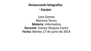 Restaurando fotografías
•Equipo:
Lore Gomez
Mariana Torres
Materia: Informatica
Docente: Vianey Vázquez Cantú
Fecha: Martes 17 de junio de 2014
 