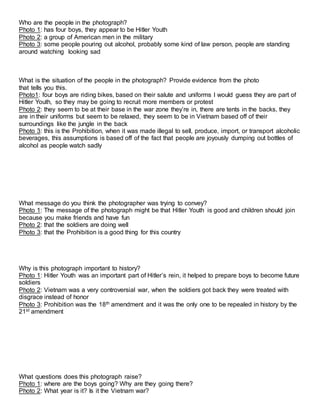 Who are the people in the photograph?
Photo 1: has four boys, they appear to be Hitler Youth
Photo 2: a group of American men in the military
Photo 3: some people pouring out alcohol, probably some kind of law person, people are standing
around watching looking sad
What is the situation of the people in the photograph? Provide evidence from the photo
that tells you this.
Photo1: four boys are riding bikes, based on their salute and uniforms I would guess they are part of
Hitler Youth, so they may be going to recruit more members or protest
Photo 2: they seem to be at their base in the war zone they’re in, there are tents in the backs, they
are in their uniforms but seem to be relaxed, they seem to be in Vietnam based off of their
surroundings like the jungle in the back
Photo 3: this is the Prohibition, when it was made illegal to sell, produce, import, or transport alcoholic
beverages, this assumptions is based off of the fact that people are joyously dumping out bottles of
alcohol as people watch sadly
What message do you think the photographer was trying to convey?
Photo 1: The message of the photograph might be that Hitler Youth is good and children should join
because you make friends and have fun
Photo 2: that the soldiers are doing well
Photo 3: that the Prohibition is a good thing for this country
Why is this photograph important to history?
Photo 1: Hitler Youth was an important part of Hitler’s rein, it helped to prepare boys to become future
soldiers
Photo 2: Vietnam was a very controversial war, when the soldiers got back they were treated with
disgrace instead of honor
Photo 3: Prohibition was the 18th amendment and it was the only one to be repealed in history by the
21st amendment
What questions does this photograph raise?
Photo 1: where are the boys going? Why are they going there?
Photo 2: What year is it? Is it the Vietnam war?
 