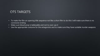 • To make the film an opening title sequence not like a short film to do this I will make sure there is no
conclusive ending
• Make sure blood prop is believable and not to over use it
• Use the appropriate costume for the antagonists and to make sure they have suitable murder weapons
 