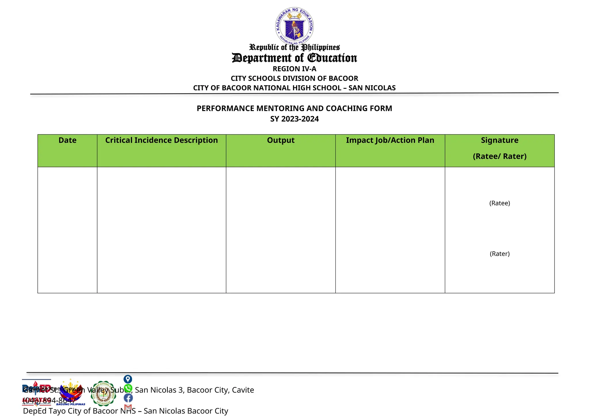 305687@deped.gov.ph
Garnet St., Green Valley Subd., San Nicolas 3, Bacoor City, Cavite
(046) 894-8647
DepEd Tayo City of Bacoor NHS – San Nicolas Bacoor City
Republic of the Philippines
Department of Education
REGION IV-A
CITY SCHOOLS DIVISION OF BACOOR
CITY OF BACOOR NATIONAL HIGH SCHOOL – SAN NICOLAS
PERFORMANCE MENTORING AND COACHING FORM
SY 2023-2024
Date Critical Incidence Description Output Impact Job/Action Plan Signature
(Ratee/ Rater)
(Ratee)
(Rater)