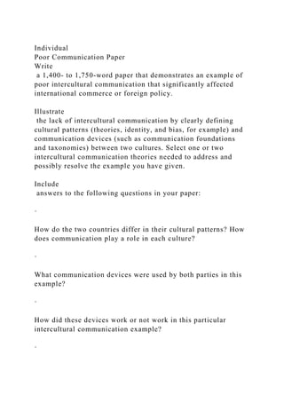 Individual
Poor Communication Paper
Write
a 1,400- to 1,750-word paper that demonstrates an example of
poor intercultural communication that significantly affected
international commerce or foreign policy.
Illustrate
the lack of intercultural communication by clearly defining
cultural patterns (theories, identity, and bias, for example) and
communication devices (such as communication foundations
and taxonomies) between two cultures. Select one or two
intercultural communication theories needed to address and
possibly resolve the example you have given.
Include
answers to the following questions in your paper:
·
How do the two countries differ in their cultural patterns? How
does communication play a role in each culture?
·
What communication devices were used by both parties in this
example?
·
How did these devices work or not work in this particular
intercultural communication example?
·
 