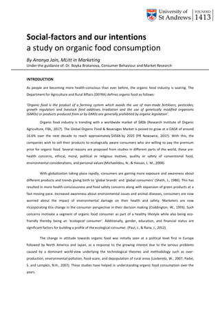 Social-factors and our intentions
a study on organic food consumption
By Ananya Jain, MLitt in Marketing
Under the guidance of: Dr. Boyka Bratanova, Consumer Behaviour and Market Research
INTRODUCTION
As people are becoming more health-conscious than ever before, the organic food industry is soaring. The
Department for Agriculture and Rural Affairs (DEFRA) defines organic food as follows:
‘Organic food is the product of a farming system which avoids the use of man-made fertilisers, pesticides;
growth regulators and livestock feed additives. Irradiation and the use of genetically modified organisms
(GMOs) or products produced from or by GMOs are generally prohibited by organic legislation’.
Organic food industry is trending with a worldwide market of $80b (Research Institute of Organic
Agriculture, FiBL, 2017). The Global Organic Food & Beverages Market is poised to grow at a CAGR of around
16.6% over the next decade to reach approximately $456b by 2025 (PR Newswire, 2017). With this, the
companies wish to sell their products to ecologically aware consumers who are willing to pay the premium
price for organic food. Several reasons are proposed from studies in different parts of the world, these are:
health concerns, ethical, moral, political or religious motives, quality or safety of conventional food,
environmental considerations, and personal values (Michaelidou, N., & Hassan, L. M., 2008).
With globalization taking place rapidly, consumers are gaining more exposure and awareness about
different products and trends giving birth to ‘global brands’ and ‘global consumers’ (Sheth, J., 1986). This has
resulted in more health-consciousness and food safety concerns along with expansion of green products at a
fast-moving pace. Increased awareness about environmental issues and animal diseases, consumers are now
worried about the impact of environmental damage on their health and safety. Marketers are now
incorporating this change in the consumer perspective in their decision making (Coddington, W., 1993). Such
concerns motivate a segment of organic food consumer as part of a healthy lifestyle while also being eco-
friendly thereby being an ‘ecological consumer’. Additionally, gender, education, and financial status are
significant factors for building a profile of the ecological consumer. (Paul, J., & Rana, J., 2012).
The change in attitude towards organic food was initially seen at a political level first in Europe
followed by North America and Japan, as a response to the growing interest due to the serious problems
caused by a dominant world-view underlying the technological theories and methodology such as over-
production, environmental-pollution, food-scare, and depopulation of rural areas (Lockeretz, W., 2007; Padel,
S. and Lampkin, N.H., 2007). These studies have helped in understanding organic food consumption over the
years.
 