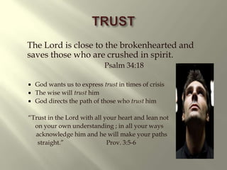 TRUST The Lord is close to the brokenhearted and saves those who are crushed in spirit. Psalm 34:18God wants us to express trust in times of crisisThe wise will trust himGod directs the path of those who trust him“Trust in the Lord with all your heart and lean not on your own understanding ; in all your ways acknowledge him and he will make your paths straight.” Prov. 3:5-6