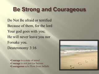 Be Strong and CourageousDo Not Be afraid or terrifiedBecause of them, for the lord Your god goes with you;He will never leave you nor Forsake you.Deuteronomy 3:16 Courage is a state of mind