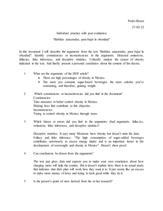 Pedro Rivera
27-02-22
Individual practice with peer evaluation
“Bebidas azucaradas, para bajar la obesidad”
In this document I will describe the arguments from the text “Bebidas azucaradas, para bajar la
obesidad”. Identify consistencies or inconsistencies in the arguments. Detected omissions,
fallacies, false inferences, and deceptive statistics. Critically analyze the causes of obesity
indicated in the text. And finally present a personal conclusion about the content of the decree.
1 What are the arguments of the DOF article?
 There are high percentages of obesity in Mexico.
 The more you consume sugar-based beverages, the more calories you’re
consuming, and therefore, gaining weight.
2 Which consistencies or inconsistencies did you find in the document?
Consistencies:
Take measures to better control obesity in Mexico.
Making laws that contribute to this objective.
Inconsistencies:
Trying to control obesity in Mexico through taxes.
3 Which biases or errors did you find in the arguments (bad arguments, fallacies,
omissions, false inferences, and deceptive statistics?
Deceptive statistics: It says many Mexicans have obesity but doesn’t state the data.
Fallacy and false inference: “The high consumption of sugar-added beverages
contributes notoriously to excess energy intake and is an important factor in the
development of overweight and obesity in Mexico”. Doesn’t show proof.
4 Can conclusions be drawn from the arguments?
The text just gives data and expects you to make your own conclusion about how
charging more will help the country. But it doesn’t explain how, there is no actual study
that indicates that their plan will work how they want it to. It just seems like an excuse
to make more money of taxes and trying to look good while they do it.
5 Is the person’s point of view derived from his or her research?
 