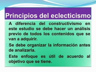 Principios del eclecticismo
A diferencia del constructivismo en
este estudio se debe hacer un análisis
previo de todos los contenidos que se
van a adquirir.
Se debe organizar la información antes
de analizarla.
Este enfoque es útil de acuerdo al
objetivo que se tiene.
 
