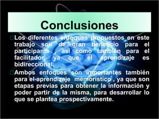 Conclusiones
Los diferentes enfoques propuestos en este
trabajo son de gran beneficio para el
participante , así como también para el
facilitador, ya que el aprendizaje es
bidireccional.
Ambos enfoques son importantes también
para el aprendizaje memorístico , ya que son
etapas previas para obtener la información y
poder partir de la misma, para desarrollar lo
que se plantea prospectivamente.
 