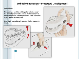Embodiment Design – Prototype Development:
Mechanisms:
The prototype would be held together with the use of
the injected pins inside the bosses. The key element to
ensure the product is held together and easily assessable
is with the use of sliding clips.
Once clip is pressed simply open the shell to expose the
interior.
 