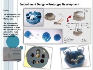 Embodiment Design – Prototype Development:
Button:
The initial product had
13 parts. I aim to half
that at least.
The button can be
reduced to 4 simple
components. To make
this more efficient, the
cutter will be made
longer to hold more
paper together.
 
