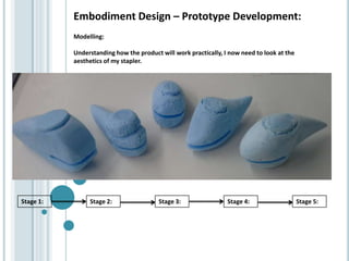 Embodiment Design – Prototype Development:
Modelling:
Understanding how the product will work practically, I now need to look at the
aesthetics of my stapler.
Stage 1: Stage 2: Stage 3: Stage 4: Stage 5:
 