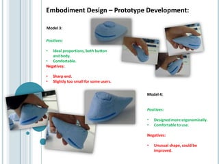 Embodiment Design – Prototype Development:
Positives:
• Ideal proportions, both button
and body.
• Comfortable.
Negatives:
• Sharp end.
• Slightly too small for some users.
Model 4:
Positives:
• Designed more ergonomically.
• Comfortable to use.
Negatives:
• Unusual shape, could be
improved.
Model 3:
 