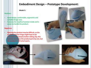 Embodiment Design – Prototype Development:
Positives:
• Good design; comfortable, ergonomic and
suitable design wise.
• Features the staplless function inside and is
easier to handle the product.
Negatives:
• Opening the product may be difficult, so the
products interior hinge might have to be
removed and instead another sliding clip; this
however increases the product parts by one, but
the product is still only 6 parts.
Model 5:
 