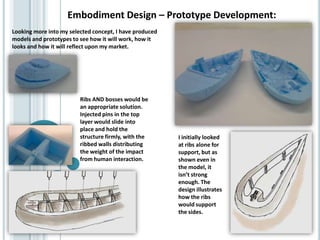 Embodiment Design – Prototype Development:
Looking more into my selected concept, I have produced
models and prototypes to see how it will work, how it
looks and how it will reflect upon my market.
I initially looked
at ribs alone for
support, but as
shown even in
the model, it
isn’t strong
enough. The
design illustrates
how the ribs
would support
the sides.
Ribs AND bosses would be
an appropriate solution.
Injected pins in the top
layer would slide into
place and hold the
structure firmly, with the
ribbed walls distributing
the weight of the impact
from human interaction.
 
