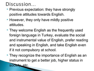  Previous expectation: they have strongly
positive attitudes towards English.
 However, they only have mildly positive
attitudes.
 They welcome English as the frequently used
foreign language in Turkey, evaluate the social
and instrumental value of English, prefer reading
and speaking in English, and take English even
if it not compulsory at school.
 They recognize the importance of English as an
instrument to get a better job, higher status in
society, etc.
 