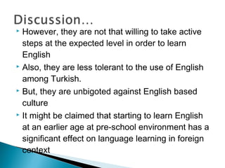  However, they are not that willing to take active
steps at the expected level in order to learn
English
 Also, they are less tolerant to the use of English
among Turkish.
 But, they are unbigoted against English based
culture
 It might be claimed that starting to learn English
at an earlier age at pre-school environment has a
significant effect on language learning in foreign
context
 