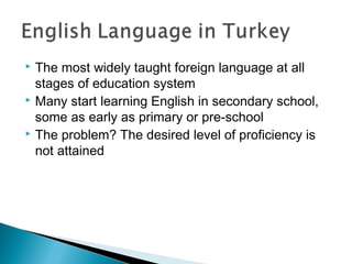  The most widely taught foreign language at all
stages of education system
 Many start learning English in secondary school,
some as early as primary or pre-school
 The problem? The desired level of proficiency is
not attained
 