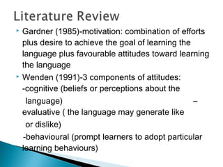  Gardner (1985)-motivation: combination of efforts
plus desire to achieve the goal of learning the
language plus favourable attitudes toward learning
the language
 Wenden (1991)-3 components of attitudes:
-cognitive (beliefs or perceptions about the
language) –
evaluative ( the language may generate like
or dislike)
-behavioural (prompt learners to adopt particular
learning behaviours)
 