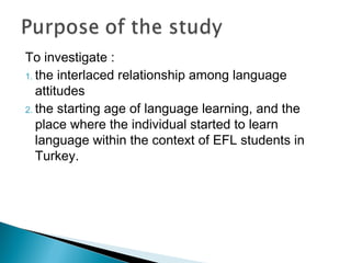 To investigate :
1. the interlaced relationship among language
attitudes
2. the starting age of language learning, and the
place where the individual started to learn
language within the context of EFL students in
Turkey.
 