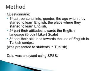 Questionnaire:
 1st
part-personal info: gender, the age when they
started to learn English, the place where they
started to learn English.
 2nd
part-their attitudes towards the English
language (5-point Likert Scale)
 3rd
part-their attitudes towards the use of English in
Turkish context
(was presented to students in Turkish)
Data was analysed using SPSS.
 