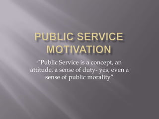 Public Service Motivation “Public Service is a concept, an attitude, a sense of duty- yes, even a sense of public morality” 