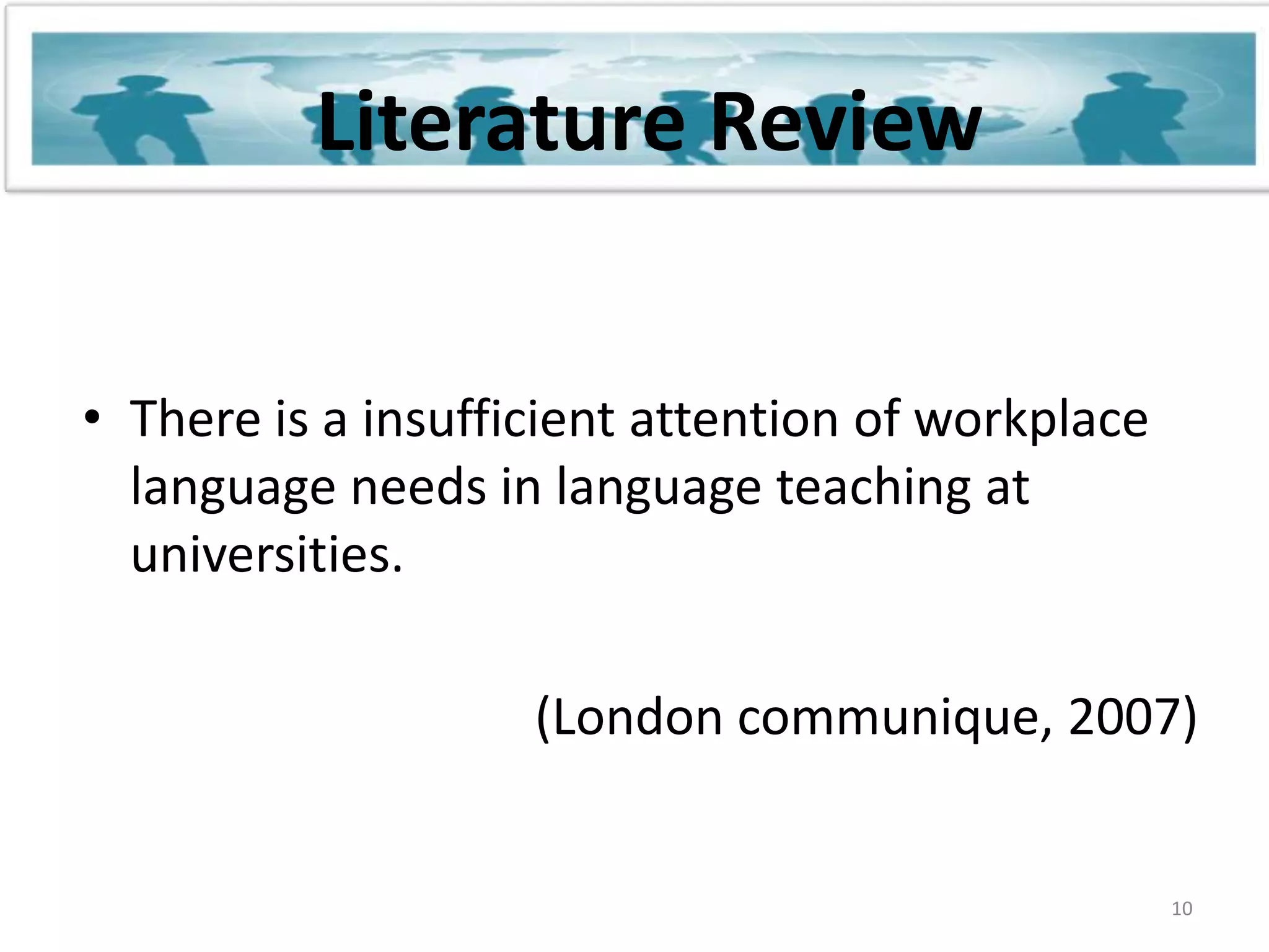 Literature ReviewThere is a insufficient attention of workplace language needs in language teaching at universities.(London communique, 2007) 10