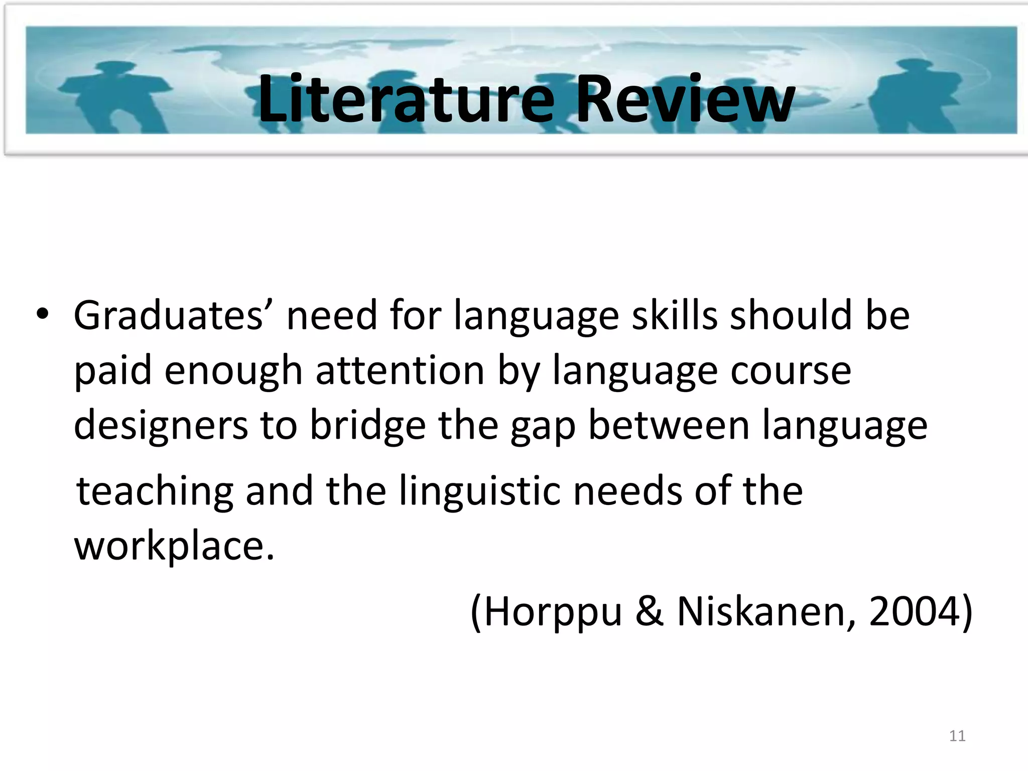 Literature ReviewGraduates’ need for language skills should be paid enough attention by language course designers to bridge the gap between language    teaching and the linguistic needs of the workplace.                                          (Horppu & Niskanen, 2004)11
