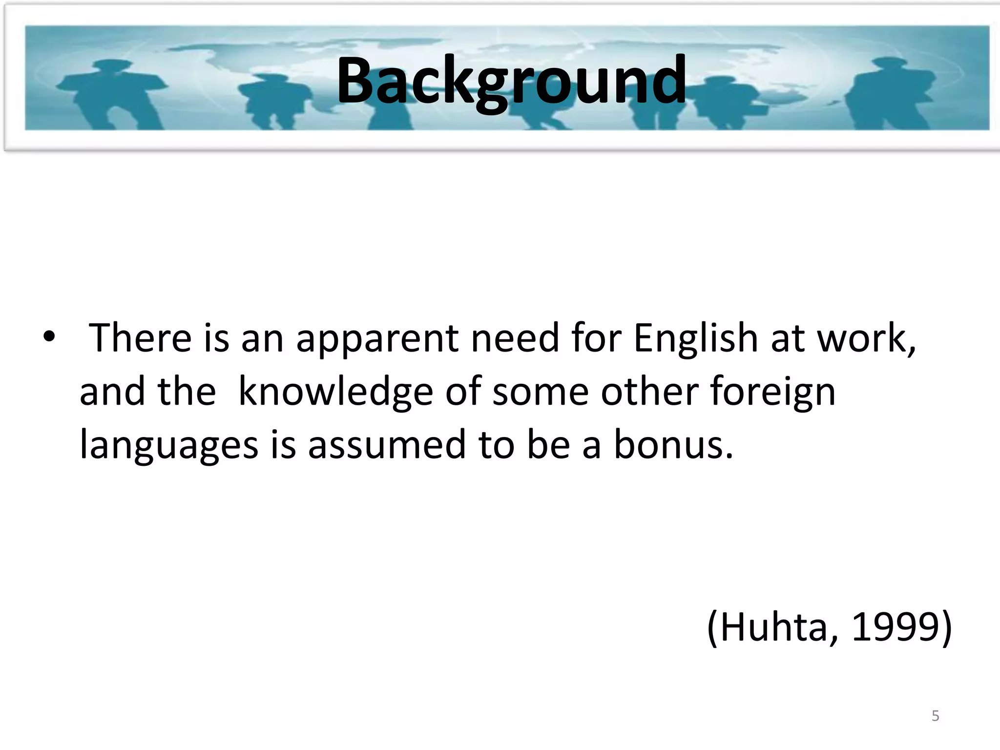 BackgroundThere is an apparent need for English at work, and the  knowledge of some other foreign languages is assumed to be a bonus. 5(Huhta, 1999)