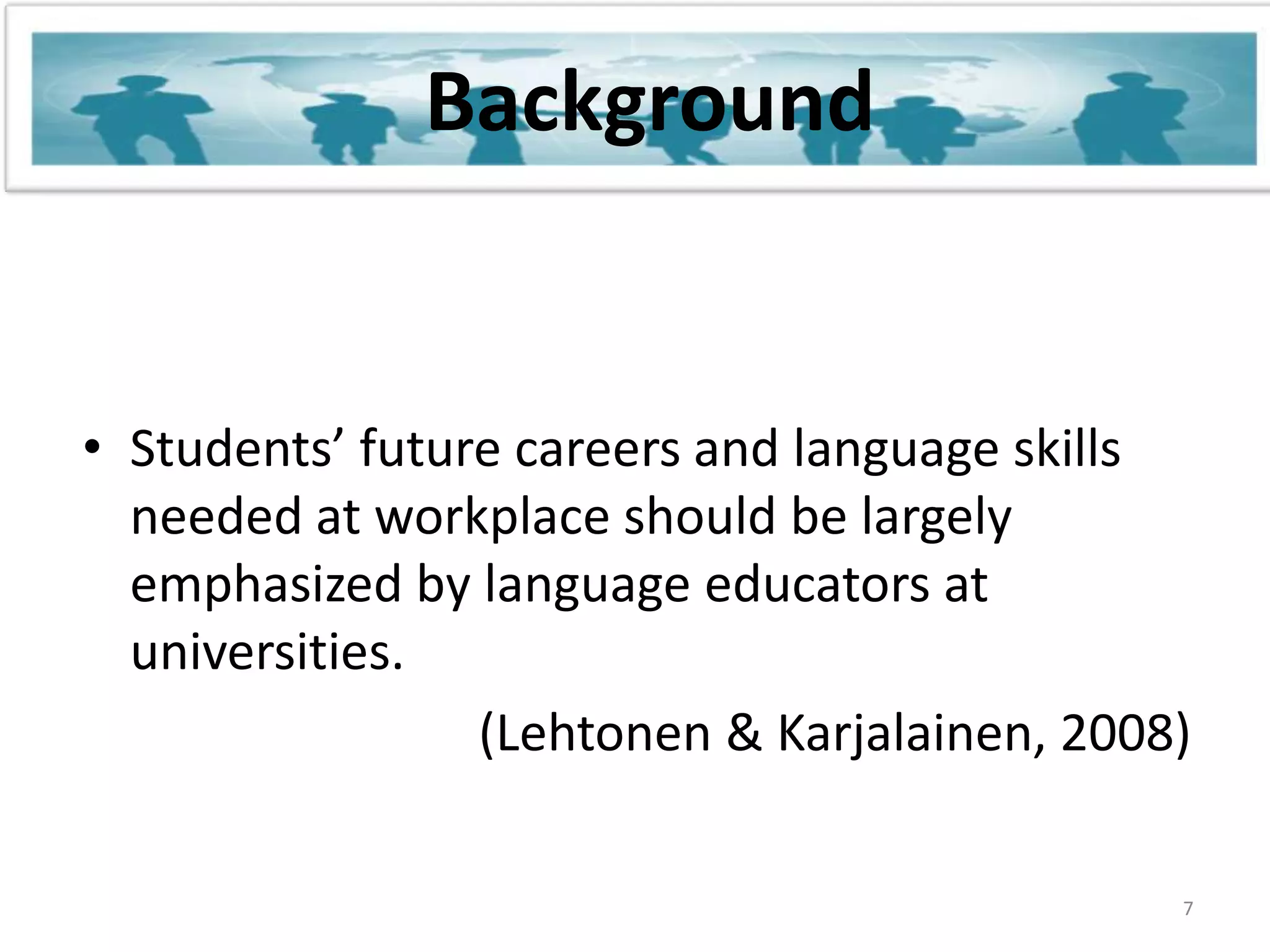 BackgroundStudents’ future careers and language skills needed at workplace should be largely emphasized by language educators at universities.                               (Lehtonen & Karjalainen, 2008)7