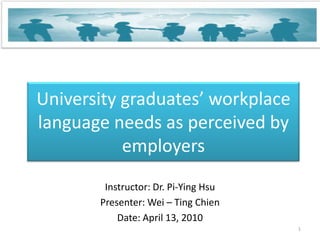 University graduates’ workplace language needs as perceived by employers Instructor: Dr. Pi-Ying Hsu Presenter: Wei – Ting Chien Date: April 13, 2010 1 