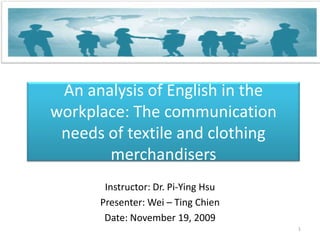 An analysis of English in the workplace: The communication needs of textile and clothing merchandisers Instructor: Dr. Pi-Ying Hsu Presenter: Wei – Ting Chien Date: November19, 2009 1 