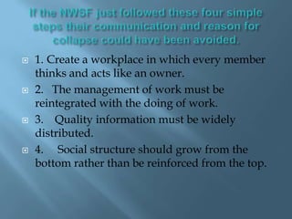 If the NWSF just followed these four simple steps their communication and reason for collapse could have been avoided.1.	Create a workplace in which every member thinks and acts like an owner.2.   The management of work must be reintegrated with the doing of work.3.    Quality information must be widely distributed.4.     Social structure should grow from the bottom rather than be reinforced from the top.