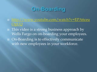 On-Boardinghttp://www.youtube.com/watch?v=EPA6ceuOgUQThis video is a strong business approach by Wells Fargo on on-boarding your employees.On-Boarding is to effectively communicate with new employees in your workforce.
