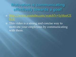 Motivation is communicating effectively towards a goal!http://www.youtube.com/watch?v=1ybksrCEELUThis video is a strong and concise way to motivate your employees by communicating with them. 