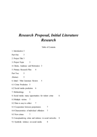 Research Proposal, Initial Literature
Research
Table of Contents
1. Introduction 3
Part One 3
2. Project Title 3
3. Project Topic 3
4. Clients, Audience and Motivation 3
5. Primary Research Plan 4
Part Two 5
Abstract 5
6. Initial / Mini Literature Review 5
6.1 Crime Prediction 5
6.2 Social media prediction 6
7. Methodology 6
8. Social media: many opportunities for violent crime 6
8.1Multiple victims 7
8.2 Data is easy to collect 7
8.3 Cooperation between perpetrators 7
8.4 Characteristics of individual offenders 7
8.5 New crimes 7
9. Conceptualizing crime and violence in social networks 8
9.1 Symbolic violence on social media 8
 