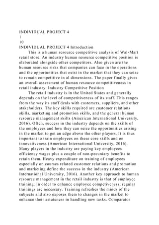INDIVIDUAL PROJECT 4
1
10
INDIVIDUAL PROJECT 4 Introduction
This is a human resource competitive analysis of Wal-Mart
retail store. An industry human resource competitive position is
elaborated alongside other competitors. Also given are the
human resource risks that companies can face in the operations
and the opportunities that exist in the market that they can seize
to remain competitive in al dimensions. The paper finally gives
an overall assessment of human resource competitiveness in
retail industry. Industry Competitive Position
The retail industry is in the United States and generally
depends on the level of competitiveness of its staff. This ranges
from the way its staff deals with customers, suppliers, and other
stakeholders. The key skills required are customer relations
skills, marketing and promotion skills, and the general human
resource management skills (American International University,
2016). Often, success in the industry depends on the skills of
the employees and how they can seize the opportunities arising
in the market to get an edge above the other players. It is thus
important to train employees on these core skills and on
innovativeness (American International University, 2016).
Many players in the industry are paying key employees
efficiency wages plus a couple of non-pecuniary benefits to
retain them. Heavy expenditure on training of employees
especially on courses related customer relations and promotion
and marketing define the success in the industry (American
International University, 2016). Another key approach to human
resource management in the retail industry is that of employee
training. In order to enhance employee competiveness, regular
trainings are necessary. Training refreshes the minds of the
subjects and also exposes them to changes in the market to
enhance their astuteness in handling new tasks. Comparator
 